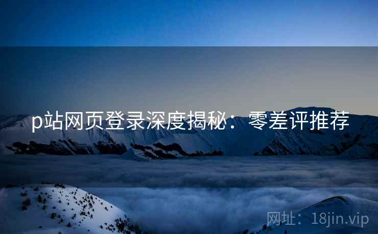 p站网页登录深度揭秘：零差评推荐