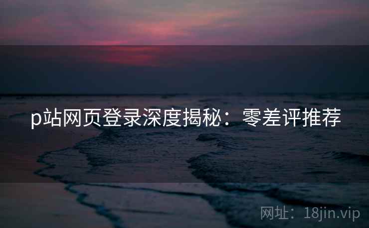p站网页登录深度揭秘：零差评推荐