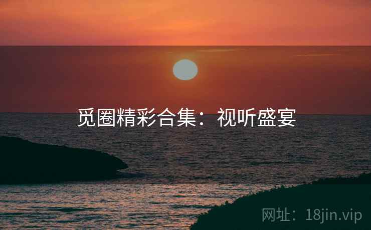 觅圈精彩合集：视听盛宴