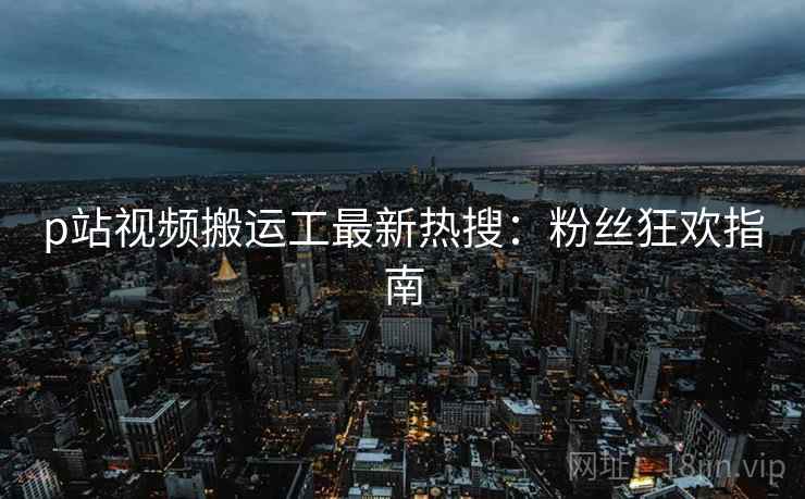 p站视频搬运工最新热搜：粉丝狂欢指南