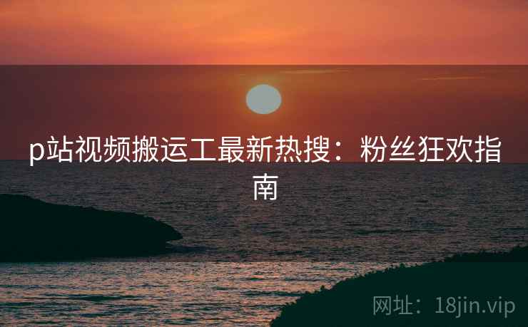 p站视频搬运工最新热搜：粉丝狂欢指南