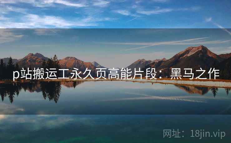 p站搬运工永久页高能片段：黑马之作