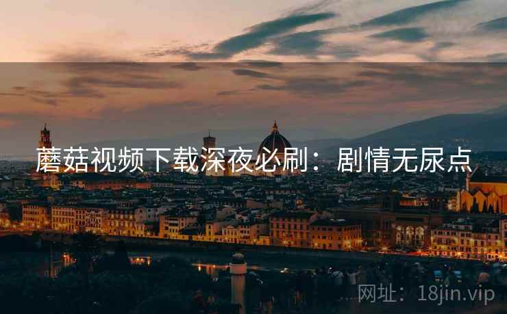 蘑菇视频下载深夜必刷：剧情无尿点