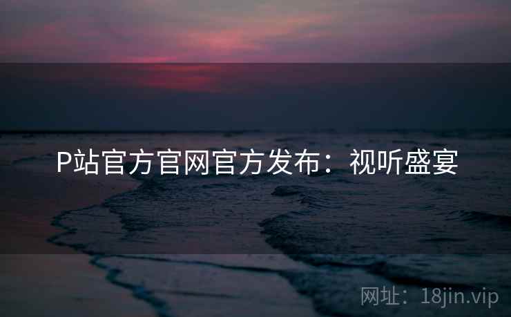 P站官方官网官方发布：视听盛宴