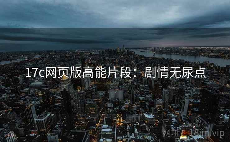 17c网页版高能片段：剧情无尿点