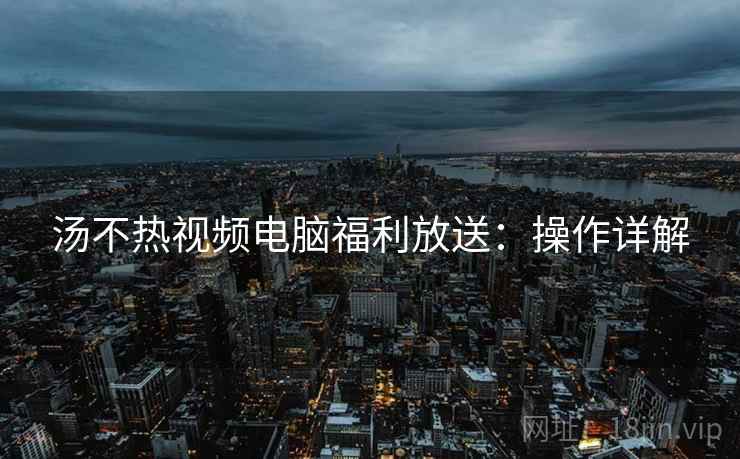 汤不热视频电脑福利放送：操作详解