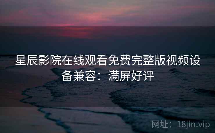 星辰影院在线观看免费完整版视频设备兼容：满屏好评