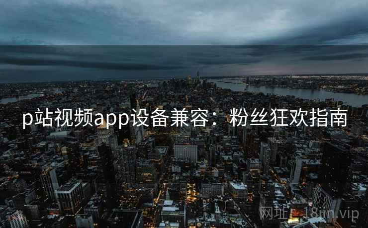 p站视频app设备兼容：粉丝狂欢指南