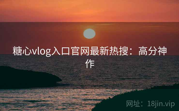 糖心vlog入口官网最新热搜：高分神作